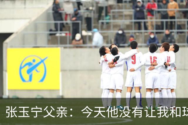 张玉宁父亲：今天他没有让我和球队失望，后面需要付出更多