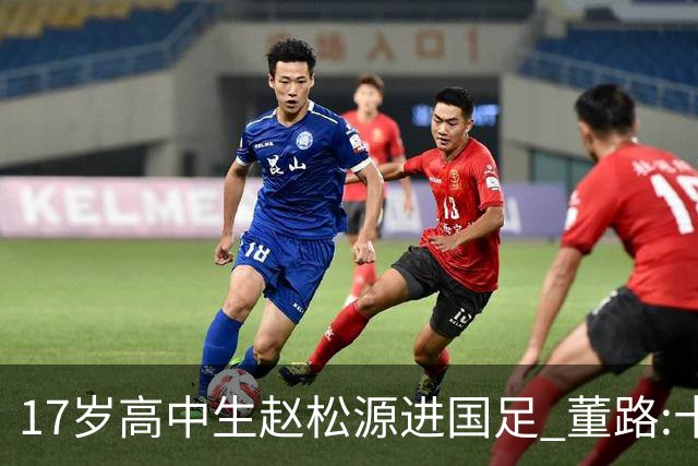 17岁高中生赵松源进国足 董路:十年内或不会再有